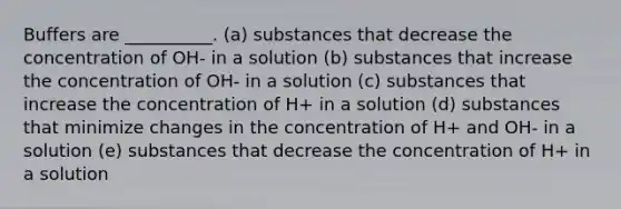 Buffers are __________. (a) substances that decrease the concentration of OH- in a solution (b) substances that increase the concentration of OH- in a solution (c) substances that increase the concentration of H+ in a solution (d) substances that minimize changes in the concentration of H+ and OH- in a solution (e) substances that decrease the concentration of H+ in a solution