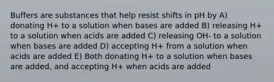 Buffers are substances that help resist shifts in pH by A) donating H+ to a solution when bases are added B) releasing H+ to a solution when acids are added C) releasing OH- to a solution when bases are added D) accepting H+ from a solution when acids are added E) Both donating H+ to a solution when bases are added, and accepting H+ when acids are added