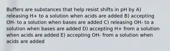 Buffers are substances that help resist shifts in pH by A) releasing H+ to a solution when acids are added B) accepting OH- to a solution when bases are added C) releasing OH- to a solution when bases are added D) accepting H+ from a solution when acids are added E) accepting OH- from a solution when acids are added