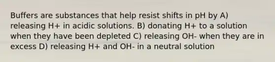 Buffers are substances that help resist shifts in pH by A) releasing H+ in acidic solutions. B) donating H+ to a solution when they have been depleted C) releasing OH- when they are in excess D) releasing H+ and OH- in a neutral solution