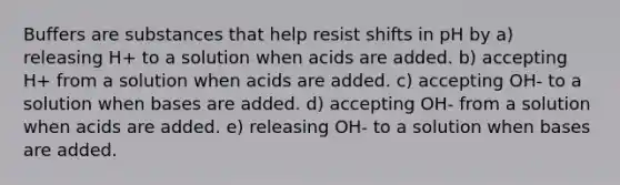 Buffers are substances that help resist shifts in pH by a) releasing H+ to a solution when acids are added. b) accepting H+ from a solution when acids are added. c) accepting OH- to a solution when bases are added. d) accepting OH- from a solution when acids are added. e) releasing OH- to a solution when bases are added.