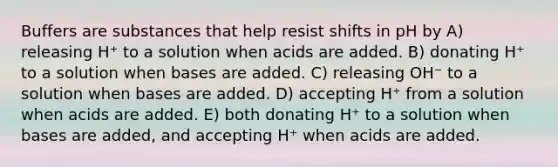 Buffers are substances that help resist shifts in pH by A) releasing H⁺ to a solution when acids are added. B) donating H⁺ to a solution when bases are added. C) releasing OH⁻ to a solution when bases are added. D) accepting H⁺ from a solution when acids are added. E) both donating H⁺ to a solution when bases are added, and accepting H⁺ when acids are added.