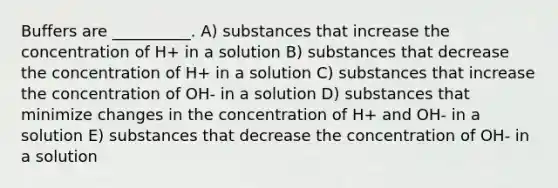 Buffers are __________. A) substances that increase the concentration of H+ in a solution B) substances that decrease the concentration of H+ in a solution C) substances that increase the concentration of OH- in a solution D) substances that minimize changes in the concentration of H+ and OH- in a solution E) substances that decrease the concentration of OH- in a solution