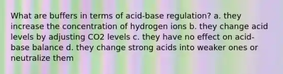 What are buffers in terms of acid-base regulation? a. they increase the concentration of hydrogen ions b. they change acid levels by adjusting CO2 levels c. they have no effect on acid-base balance d. they change strong acids into weaker ones or neutralize them