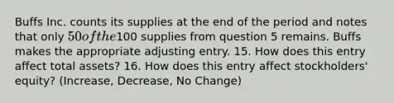 Buffs Inc. counts its supplies at the end of the period and notes that only 50 of the100 supplies from question 5 remains. Buffs makes the appropriate adjusting entry. 15. How does this entry affect total assets? 16. How does this entry affect stockholders' equity? (Increase, Decrease, No Change)