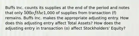 Buffs Inc. counts its supplies at the end of the period and notes that only​ 500 of the​1,000 of supplies from transaction​ (f) remains. Buffs Inc. makes the appropriate adjusting entry. How does this adjusting entry affect Total Assets​? How does the adjusting entry in transaction​ (o) affect ​Stockholders' Equity​?