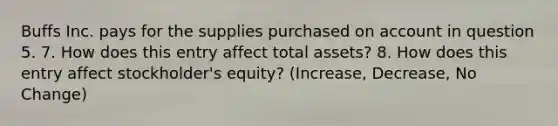 Buffs Inc. pays for the supplies purchased on account in question 5. 7. How does this entry affect total assets? 8. How does this entry affect stockholder's equity? (Increase, Decrease, No Change)