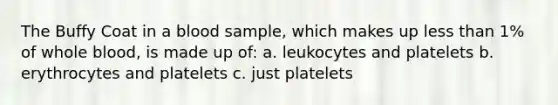 The Buffy Coat in a blood sample, which makes up less than 1% of whole blood, is made up of: a. leukocytes and platelets b. erythrocytes and platelets c. just platelets