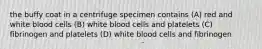 the buffy coat in a centrifuge specimen contains (A) red and white blood cells (B) white blood cells and platelets (C) fibrinogen and platelets (D) white blood cells and fibrinogen