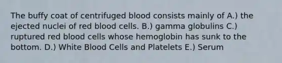 The buffy coat of centrifuged blood consists mainly of A.) the ejected nuclei of red blood cells. B.) gamma globulins C.) ruptured red blood cells whose hemoglobin has sunk to the bottom. D.) White Blood Cells and Platelets E.) Serum