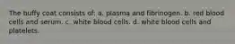 The buffy coat consists of: a. plasma and fibrinogen. b. red blood cells and serum. c. white blood cells. d. white blood cells and platelets.