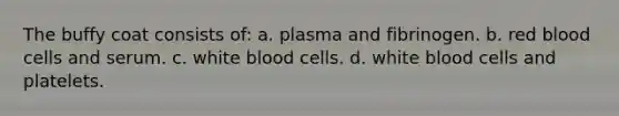 The buffy coat consists of: a. plasma and fibrinogen. b. red blood cells and serum. c. white blood cells. d. white blood cells and platelets.