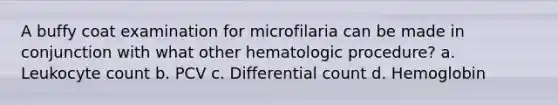 A buffy coat examination for microfilaria can be made in conjunction with what other hematologic procedure? a. Leukocyte count b. PCV c. Differential count d. Hemoglobin