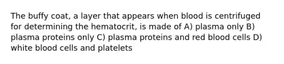 The buffy coat, a layer that appears when blood is centrifuged for determining the hematocrit, is made of A) plasma only B) plasma proteins only C) plasma proteins and red blood cells D) white blood cells and platelets