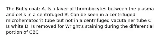 The Buffy coat: A. Is a layer of thrombocytes between the plasma and cells in a centrifuged B. Can be seen in a centrifuged microhematocrit tube but not in a centrifuged vacutainer tube C. Is white D. Is removed for Wright's staining during the differential portion of CBC