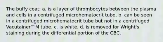 The buffy coat: a. is a layer of thrombocytes between the plasma and cells in a centrifuged microhematocrit tube. b. can be seen in a centrifuged microhematocrit tube but not in a centrifuged Vacutainer™M tube. c. is white. d. is removed for Wright's staining during the differential portion of the CBC.