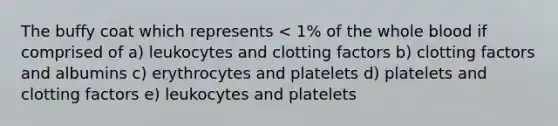 The buffy coat which represents < 1% of the whole blood if comprised of a) leukocytes and clotting factors b) clotting factors and albumins c) erythrocytes and platelets d) platelets and clotting factors e) leukocytes and platelets