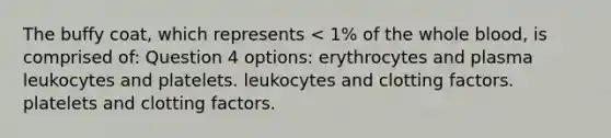 The buffy coat, which represents < 1% of the whole blood, is comprised of: Question 4 options: erythrocytes and plasma leukocytes and platelets. leukocytes and clotting factors. platelets and clotting factors.