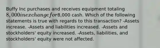 Buffy Inc purchases and receives equipment totaling 8,000 in exchange for8,000 cash. Which of the following statements is true with regards to this transaction? -Assets increase. -Assets and liabilities increased. -Assets and stockholders' equity increased. -Assets, liabilities, and stockholders' equity were not affected.