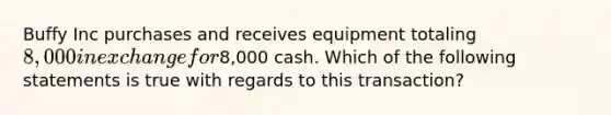 Buffy Inc purchases and receives equipment totaling 8,000 in exchange for8,000 cash. Which of the following statements is true with regards to this transaction?