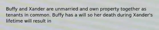 Buffy and Xander are unmarried and own property together as tenants in common. Buffy has a will so her death during Xander's lifetime will result in