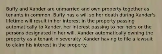 Buffy and Xander are unmarried and own property together as tenants in common. Buffy has a will so her death during Xander's lifetime will result in her interest in the property passing automatically to Xander. her interest passing to her heirs or the persons designated in her will. Xander automatically owning the property as a tenant in severalty. Xander having to file a lawsuit to claim his interest in the property.