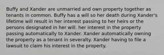 Buffy and Xander are unmarried and own property together as tenants in common. Buffy has a will so her death during Xander's lifetime will result in her interest passing to her heirs or the persons designated in her will. her interest in the property passing automatically to Xander. Xander automatically owning the property as a tenant in severalty. Xander having to file a lawsuit to claim his interest in the property.