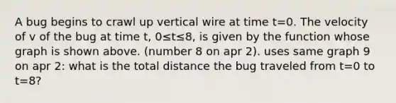 A bug begins to crawl up vertical wire at time t=0. The velocity of v of the bug at time t, 0≤t≤8, is given by the function whose graph is shown above. (number 8 on apr 2). uses same graph 9 on apr 2: what is the total distance the bug traveled from t=0 to t=8?