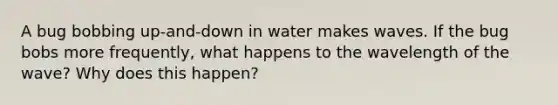 A bug bobbing up-and-down in water makes waves. If the bug bobs more frequently, what happens to the wavelength of the wave? Why does this happen?