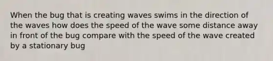 When the bug that is creating waves swims in the direction of the waves how does the speed of the wave some distance away in front of the bug compare with the speed of the wave created by a stationary bug