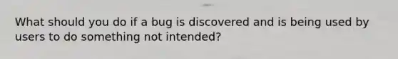 What should you do if a bug is discovered and is being used by users to do something not intended?