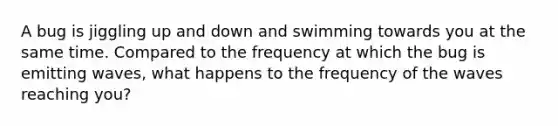 A bug is jiggling up and down and swimming towards you at the same time. Compared to the frequency at which the bug is emitting waves, what happens to the frequency of the waves reaching you?