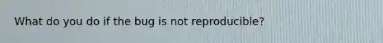 What do you do if the bug is not reproducible?