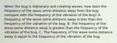 When the bug is stationary and creating waves, how does the frequency of the wave some distance away from the bug compare with the frequency of the vibration of the bug? A. frequency of the wave some distance away is less than the frequency of the vibration of the bug. B. The frequency of the wave some distance away is greater than the frequency of the vibration of the bug. C. The frequency of the wave some distance away is equal to the frequency of the vibration of the bug.