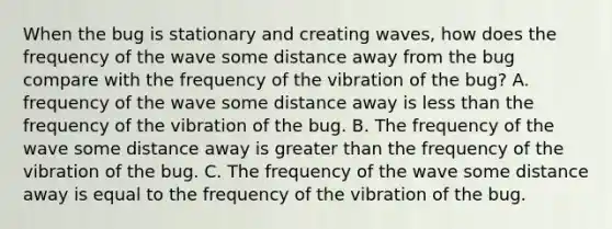 When the bug is stationary and creating waves, how does the frequency of the wave some distance away from the bug compare with the frequency of the vibration of the bug? A. frequency of the wave some distance away is less than the frequency of the vibration of the bug. B. The frequency of the wave some distance away is greater than the frequency of the vibration of the bug. C. The frequency of the wave some distance away is equal to the frequency of the vibration of the bug.