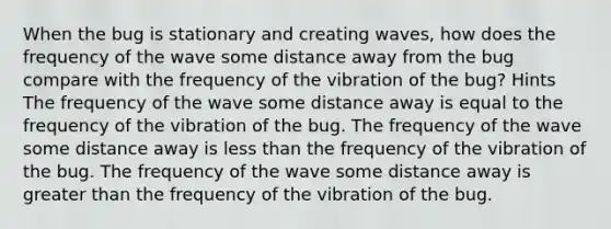 When the bug is stationary and creating waves, how does the frequency of the wave some distance away from the bug compare with the frequency of the vibration of the bug? Hints The frequency of the wave some distance away is equal to the frequency of the vibration of the bug. The frequency of the wave some distance away is <a href='https://www.questionai.com/knowledge/k7BtlYpAMX-less-than' class='anchor-knowledge'>less than</a> the frequency of the vibration of the bug. The frequency of the wave some distance away is <a href='https://www.questionai.com/knowledge/ktgHnBD4o3-greater-than' class='anchor-knowledge'>greater than</a> the frequency of the vibration of the bug.