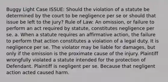 Buggy Light Case ISSUE: Should the violation of a statute be determined by the court to be negligence per se or should that issue be left to the jury? Rule of Law: An omission, or failure to perform an act required by statute, constitutes negligence per se. a. When a statute requires an affirmative action, the failure to perform that action constitutes a violation of a legal duty. It is negligence per se. The violator may be liable for damages, but only if the omission is the proximate cause of the injury. Plaintiff wrongfully violated a statute intended for the protection of Defendant. Plaintiff is negligent per se. Because that negligent action acted caused harm.