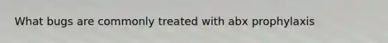 What bugs are commonly treated with abx prophylaxis