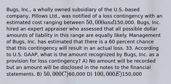 Bugs, Inc., a wholly owned subsidiary of the U.S.-based company, Pillows Ltd., was notified of a loss contingency with an estimated cost ranging between 50,000 and150,000. Bugs, Inc. hired an expert appraiser who assessed that all possible dollar amounts of liability in this range are equally likely. Management of Bugs, Inc. has estimated that there is a 60 percent chance that this contingency will result in an actual loss. 33. According to U.S. GAAP, what is the amount recognized by Bugs, Inc. as a provision for loss contingency? A) No amount will be recorded but an amount will be disclosed in the notes to the financial statements. B) 50,000 C)60,000 D) 100,000 E)150,000