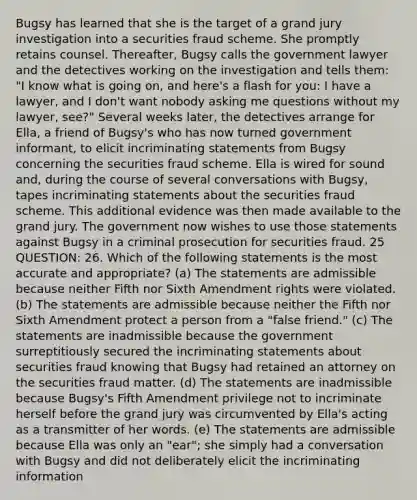 Bugsy has learned that she is the target of a grand jury investigation into a securities fraud scheme. She promptly retains counsel. Thereafter, Bugsy calls the government lawyer and the detectives working on the investigation and tells them: "I know what is going on, and here's a flash for you: I have a lawyer, and I don't want nobody asking me questions without my lawyer, see?" Several weeks later, the detectives arrange for Ella, a friend of Bugsy's who has now turned government informant, to elicit incriminating statements from Bugsy concerning the securities fraud scheme. Ella is wired for sound and, during the course of several conversations with Bugsy, tapes incriminating statements about the securities fraud scheme. This additional evidence was then made available to the grand jury. The government now wishes to use those statements against Bugsy in a criminal prosecution for securities fraud. 25 QUESTION: 26. Which of the following statements is the most accurate and appropriate? (a) The statements are admissible because neither Fifth nor Sixth Amendment rights were violated. (b) The statements are admissible because neither the Fifth nor Sixth Amendment protect a person from a "false friend." (c) The statements are inadmissible because the government surreptitiously secured the incriminating statements about securities fraud knowing that Bugsy had retained an attorney on the securities fraud matter. (d) The statements are inadmissible because Bugsy's Fifth Amendment privilege not to incriminate herself before the grand jury was circumvented by Ella's acting as a transmitter of her words. (e) The statements are admissible because Ella was only an "ear"; she simply had a conversation with Bugsy and did not deliberately elicit the incriminating information