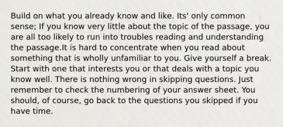 Build on what you already know and like. Its' only common sense; If you know very little about the topic of the passage, you are all too likely to run into troubles reading and understanding the passage.It is hard to concentrate when you read about something that is wholly unfamiliar to you. Give yourself a break. Start with one that interests you or that deals with a topic you know well. There is nothing wrong in skipping questions. Just remember to check the numbering of your answer sheet. You should, of course, go back to the questions you skipped if you have time.