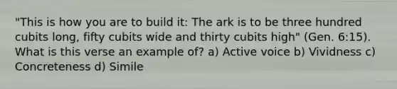 "This is how you are to build it: The ark is to be three hundred cubits long, fifty cubits wide and thirty cubits high" (Gen. 6:15). What is this verse an example of? a) Active voice b) Vividness c) Concreteness d) Simile