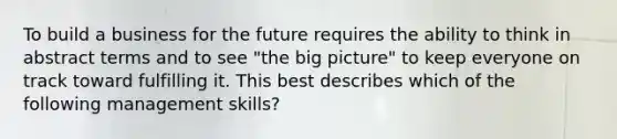 To build a business for the future requires the ability to think in abstract terms and to see "the big picture" to keep everyone on track toward fulfilling it. This best describes which of the following management skills?