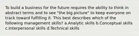 To build a business for the future requires the ability to think in abstract terms and to see "the big picture" to keep everyone on track toward fulfilling it. This best describes which of the following management skills? a.Analytic skills b.Conceptual skills c.Interpersonal skills d.Technical skills