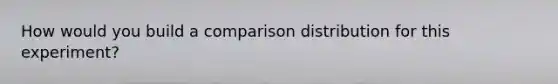How would you build a comparison distribution for this experiment?
