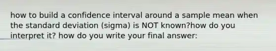 how to build a confidence interval around a sample mean when the standard deviation (sigma) is NOT known?how do you interpret it? how do you write your final answer: