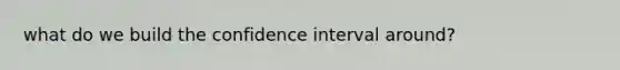 what do we build the confidence interval around?