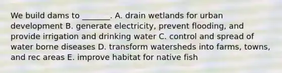 We build dams to _______. A. drain wetlands for urban development B. generate electricity, prevent flooding, and provide irrigation and drinking water C. control and spread of water borne diseases D. transform watersheds into farms, towns, and rec areas E. improve habitat for native fish