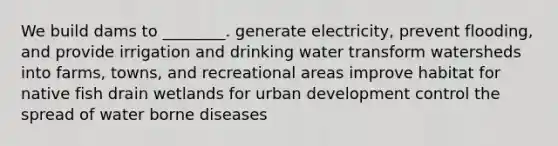 We build dams to ________. generate electricity, prevent flooding, and provide irrigation and drinking water transform watersheds into farms, towns, and recreational areas improve habitat for native fish drain wetlands for urban development control the spread of water borne diseases