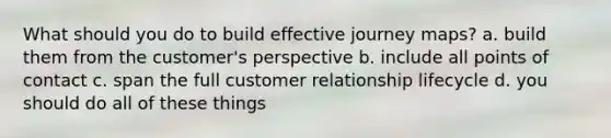 What should you do to build effective journey maps? a. build them from the customer's perspective b. include all points of contact c. span the full customer relationship lifecycle d. you should do all of these things